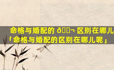 命格与婚配的 🐬 区别在哪儿「命格与婚配的区别在哪儿呢」